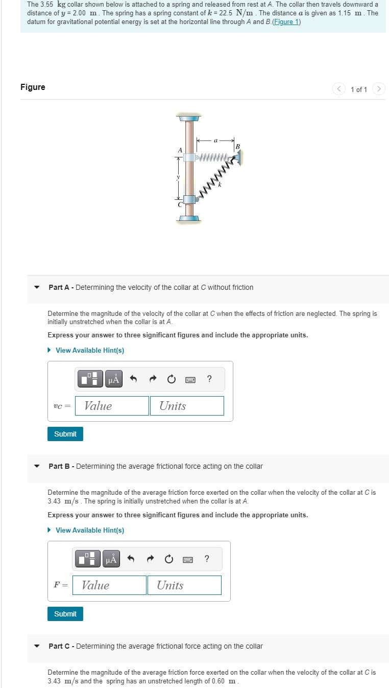 The 3.55 kg collar shown below is attached to a spring and released from rest at A. The collar then travels downward a
distance of y = 2.00 m. The spring has a spring constant of k = 22.5 N/m. The distance a is given as 1.15 m. The
datum for gravitational potential energy is set at the horizontal line through A and B. (Figure 1)
Figure
VC =
▼ Part A - Determining the velocity of the collar at C without friction
Submit
Determine the magnitude of the velocity of the collar at C when the effects of friction are neglected. The spring is
initially unstretched when the collar is at A.
Express your answer to three significant figures and include the appropriate units.
► View Available Hint(s)
|
μA
Value
D'
Submit
A
μA
F = Value
Units
Part B - Determining the average frictional force acting on the collar
E
Determine the magnitude of the average friction force exerted on the collar when the velocity of the collar at C is
3.43 m/s. The spring is initially unstretched when the collar is at A.
Express your answer to three significant figures and include the appropriate units.
► View Available Hint(s)
P
B
?
Units
www
?
1 of 1 >
Part C - Determining the average frictional force acting on the collar
Determine the magnitude of the average friction force exerted on the collar when the velocity of the collar at C is
3.43 m/s and the spring has an unstretched length of 0.60 m