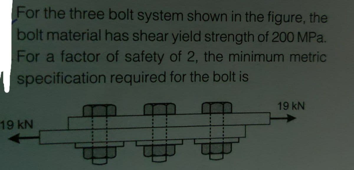 For the three bolt system shown in the figure, the
bolt material has shear yield strength of 200 MPa.
For a factor of safety of 2, the minimum metric
specification required for the bolt is
19 kN
19KN
