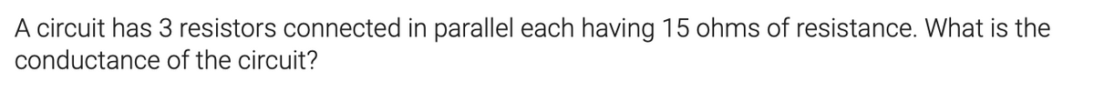 A circuit has 3 resistors connected in parallel each having 15 ohms of resistance. What is the
conductance of the circuit?
