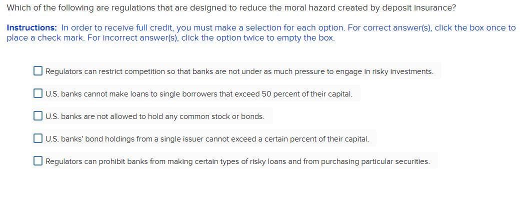Which of the following are regulations that are designed to reduce the moral hazard created by deposit insurance?
Instructions: In order to receive full credit, you must make a selection for each option. For correct answer(s), click the box once to
place a check mark. For incorrect answer(s), click the option twice to empty the box.
O Regulators can restrict competition so that banks are not under as much pressure to engage in risky investments.
DU.S. banks cannot make loans to single borrowers that exceed 50 percent of their capital.
DU.S. banks are not allowed to hold any common stock or bonds.
O U.S. banks' bond holdings from a single issuer cannot exceed a certain percent of their capital.
O Regulators can prohibit banks from making certain types of risky loans and from purchasing particular securities.
