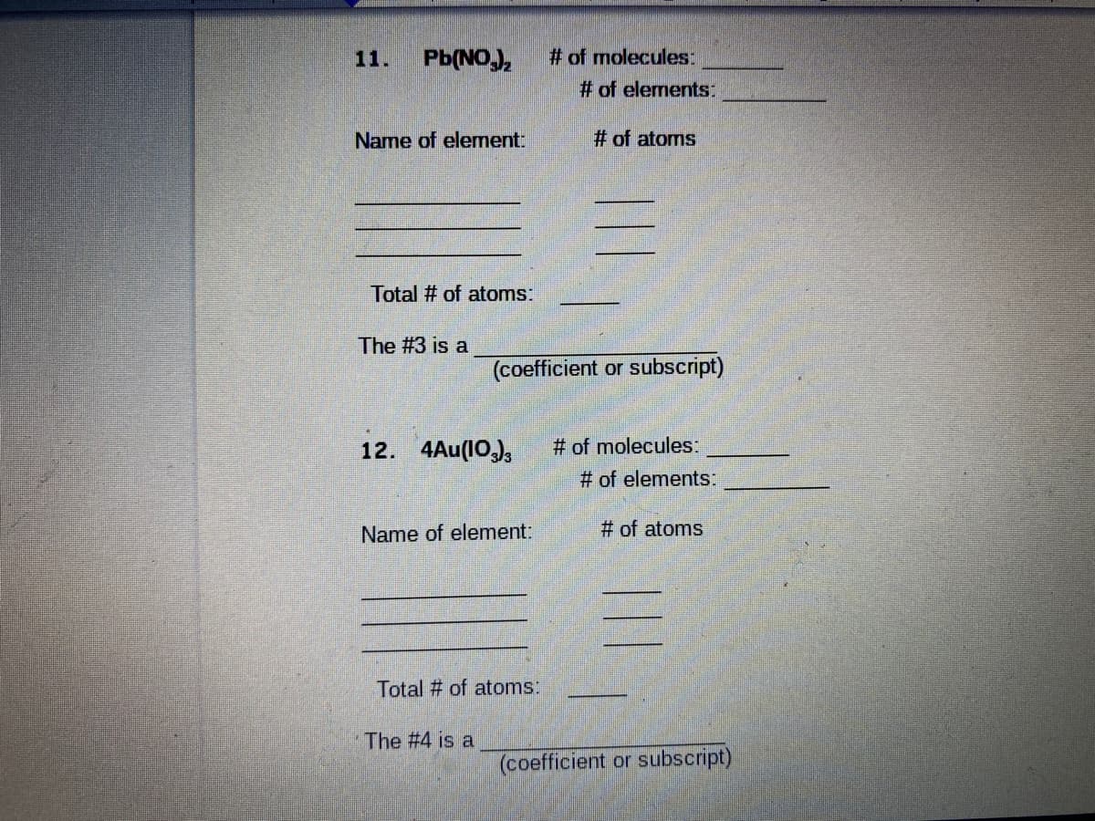 # of molecules:
# of elements:
11.
Pb(NOJ,
Name of element:
# of atoms
Total # of atoms:
The #3 is a
(coefficient or subscript)
12. 4Au(10,),
# of molecules:
# of elements:
Name of element:
# of atoms
Total # of atoms:
The #4 is a
(coefficient or subscript)
