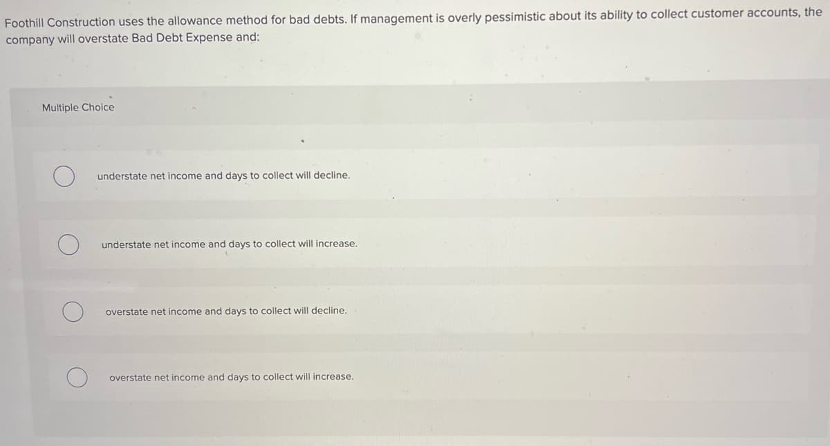 Foothill Construction uses the allowance method for bad debts. If management is overly pessimistic about its ability to collect customer accounts, the
company will overstate Bad Debt Expense and:
Multiple Choice
understate net income and days to collect will decline.
understate net income and days to collect will increase.
overstate net income and days to collect will decline.
overstate net income and days to collect will increase.