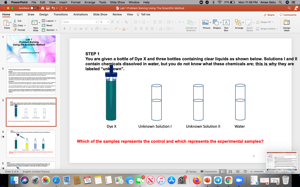 PowerPoint
File
Edit
View
Insert
Format
Arrange
Tools
Slide Show
Window
Help
37% O
Mon 11:48 PM Aman Getu Q
AutoSave
P Lab 1 Problem Solving Using The Scientific Method
OFF
Home
Insert
Draw
Design
Transitions
Animations
Slide Show
Review
View
Tell me
A Share
Comments
X Cut
Layout v
Arial
18
A
Shape Fill v
Сору v
Reset
New
Slide
AV
A
Design
Ideas
Picture
Shapes
Quick
Styles
Paste
U ab x
v Aa v
Convert to
Тext
Arrange
Shape Outline v
Format
Section v
SmartArt
Воx
1
Lab 1
Problem Solving
Using the Scientific Method
STEP 1
Introduction to Biology- BIO-105
You are given a bottle of Dye X and three bottles containing clear liquids as shown below. Solutions I and II
contain chemicals dissolved in water, but you do not know what these chemicals are; this is why they are
labeled "unk own".
Problem Solving Using the Scientific Method
Objective
Biologists and other scientists continually study the world around them and identify problems that need to be solved
scientific method is a process that enable scientists to systematically solve problems by making careful observation:
asking questions, formulating hypotheses and devising experiments to test their hypotheses.
This methodical approach ensures the rigor of scientific discovery, and is therefore important for biology students to
The purpose of this lab activity is to
observations, ask questions, formulate a hypothesis and predict the outcome of an experiment.
a problem using the scientific method. You will mak
Introduction
In this lab, you will be using an indicator dye called Dye X. Dyes are chemicals that change the colors of substance
will observe how the Dye X causes color changes when it is added to solutions containing various chemicals.
This is an animated presentation, so make sure you are in Slide Show before beginning. Pause between slides to a
the questions at the bottom of each slide. Your answers will help you reply to questions in the assignment
To help you with this lab, review the PowerPoints on the Scientific Method. Some of the questions in this lal
relate to material covered in Chapter 2. Refer to the Ch. 2 PowerPoint and read the relevant sections in the
textbook.
3
STEP 1
shown below. Solutions I an
You are given a bottle of Dye X and three bottles containing clear liquids
contain chemicals dissolved in water, but you do not know what these chemicals are; this is why they a
labeled "unk own".
Dye X
Unknown Solution I
Unknown Solution II
Water
Which of the samples represents the control and which represents the experimental samples?
Dye X
Unknown Solution I
Unknown Solution II
Water
4
STEP 2
You add three drops of Dye X to the clear liquids in each bottle and observe what happens.
Which of the samples represents the control and which represents the experimental samples?
Dye X
Unknown Solution I
Unknown Solution II
Water
After you observed what happened when Dye X was added to each liquid, what question did you ask
yourself?
3
Prlem ing using he elenit Methe
5
STEP 3
nnd e bye Dy he enge
You are then given 4 additional solutions. Each of them contain chemicals dissolved in water. The
al formula for the chemical in each solution is listed. (See the Chapter 2 PowerPoint for an
explanation of chemical formulas.) You add Dye X to each bottle, and observe what happens.
ho e P
Slide 3 of 6
English (United States)
= Notes
Comments
TIZ70
11
NOV
15
