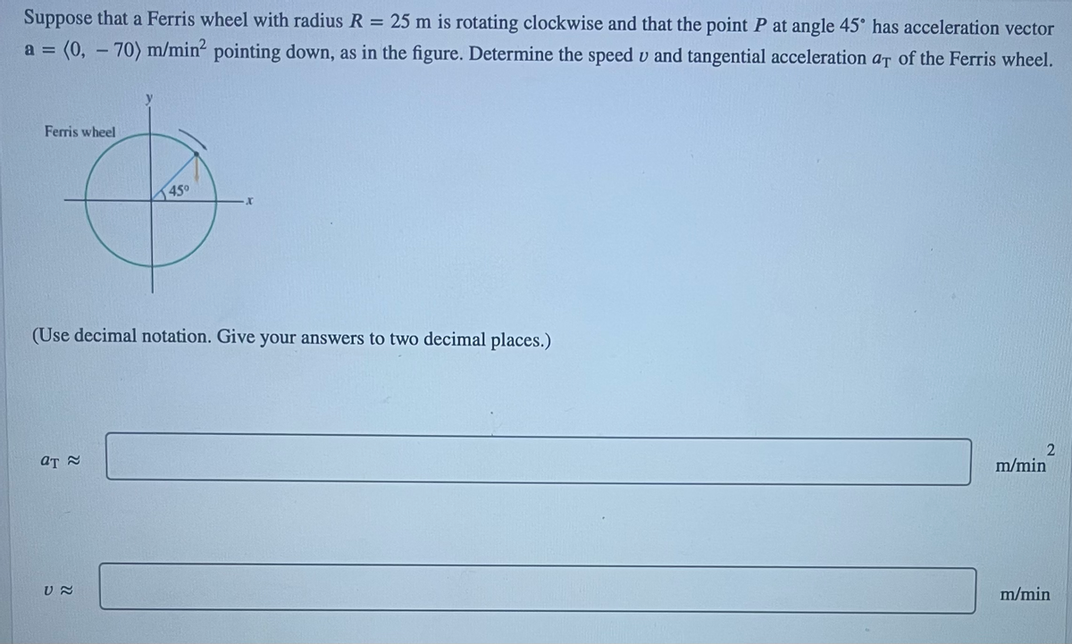 Suppose that a Ferris wheel with radius R = 25 m is rotating clockwise and that the point P at angle 45° has acceleration vector
a = (0, -70) m/min² pointing down, as in the figure. Determine the speed v and tangential acceleration at of the Ferris wheel.
Ferris wheel
(Use decimal notation. Give your answers to two decimal places.)
at ≈
450
ប ~
2
m/min
m/min