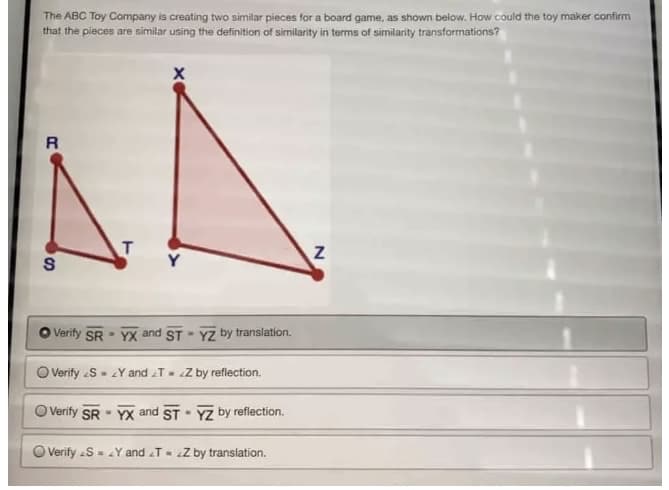 The ABC Toy Company is creating two similar pieces for a board game, as shown below. How could the toy maker confirm
that the pieces are similar using the definition of similarity in terms of similarity transformations?
R
S
Verify SR
O Verify <S
T
X
YX and ST YZ by translation.
.
Y and TZ by reflection.
Verify SR YX and ST - YZ by reflection.
a
.
O Verify S = Y and TZ by translation.
N