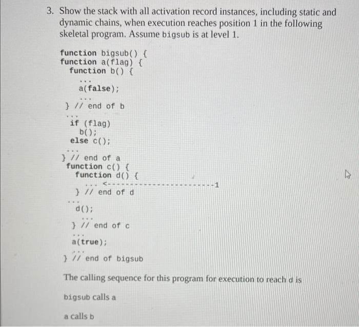 3. Show the stack with all activation record instances, including static and
dynamic chains, when execution reaches position 1 in the following
skeletal program. Assume bigsub is at level 1.
function bigsub() {
function a(flag) {
function b() {
***
a(false);
} // end of b
***
***
if (flag)
b();
else c();
} // end of a
function c() {
function d() {
<---
***
} // end of d
d();
} // end of c
***
2
a(true);
} // end of bigsub
The calling sequence for this program for execution to reach dis
bigsub calls a
a calls b
12