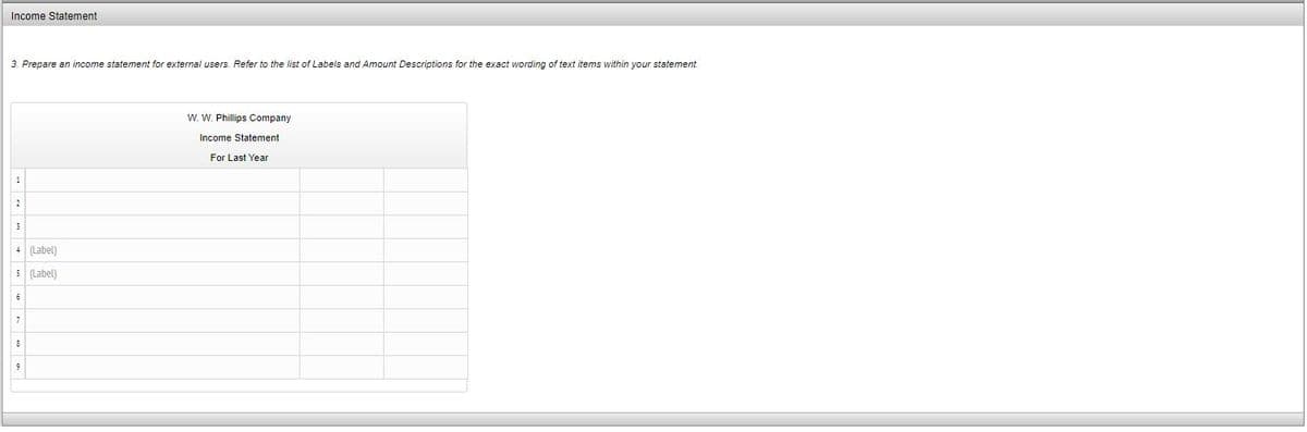 Income Statement
3. Prepare an income statement for external users. Refer to the list of Labels and Amount Descriptions for the exact wording of text items within your statement.
W. W. Phillips Company
Income Statement
For Last Year
1
4 (Label)
5 (Label)
6
