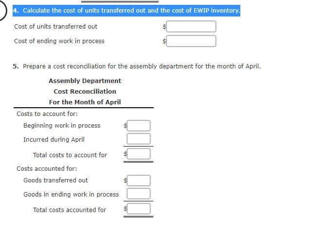 4. Calculate the cost of units transferred out and the cost of EWIP inventory.
Cost of units transferred out
Cost of ending work in process
5. Prepare a cost reconciliation for the assembly department for the month of April.
Assembly Department
Cost Reconciliation
For the Month of April
Costs to account for:
Beginning work in process
Incurred during April
Total costs to account for
Costs accounted for:
Goods transferred out
Goods in ending work in process
Total costs accounted for

