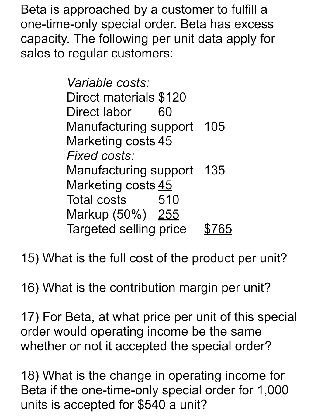 Beta is approached by a customer to fulfill a
one-time-only special order. Beta has excess
capacity. The following per unit data apply for
sales to regular customers:
Variable costs:
Direct materials $120
Direct labor
60
Manufacturing support 105
Marketing costs 45
Fixed costs:
Manufacturing support 135
Marketing costs 45
Total costs
510
Markup (50%) 255
Targeted selling price
$765
15) What is the full cost of the product per unit?
16) What is the contribution margin per unit?
17) For Beta, at what price per unit of this special
order would operating income be the same
whether or not it accepted the special order?
18) What is the change in operating income for
Beta if the one-time-only special order for 1,000
units is accepted for $540 a unit?