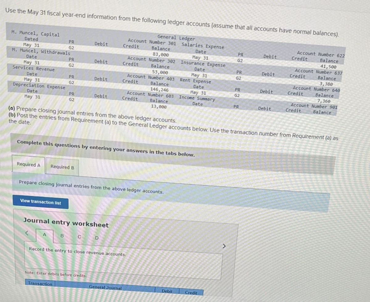 Dated
PR
Debit
Credit
Balance
May 31
Use the May 31 fiscal year-end information from the following ledger accounts (assume that all accounts have normal balances).
M. Muncel, Capital
General Ledger
Account Number 622
Balance
Account Number 301 Salaries Expense
Date
PR
Debit
Credit
G2
83,000
May 31
G2
41,500
M. Muncel, Withdrawals
Date
PR
Debit
Account Number 302
Credit
Insurance Expense
Account Number 637
Balance
Date
PR
Debit
Credit
Balance
May 31
G2
53,000
Services Revenue
Account Number 403
Date
Rent Expense
May 31
G2
3,380
Account Number 640
PR
Debit
Credit
Balance
Date
PR
Debit
Credit
May 31
G2
146,246
Depreciation Expense
Account Number 603
Date
PR
Debit
Credit
Balance
Income Summary
May 31
Date
G2
Balance
7,360
Account Number 901
PR
May 31
Debit
Credit
Balance
G2
13,000
(a) Prepare closing journal entries from the above ledger accounts.
(b) Post the entries from Requirement (a) to the General Ledger accounts below. Use the transaction number from Requirement (a) as
the date.
Complete this questions by entering your answers in the tabs below.
Required A Required B
Prepare closing journal entries from the above ledger accounts.
View transaction list
Journal entry worksheet
A
B
D
Record the entry to close revenue accounts.
Note: Enter debits before credits.
Transaction
General Journal
Debit
Credit