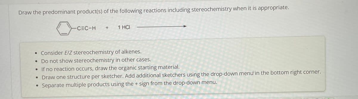 Draw the predominant product(s) of the following reactions including stereochemistry when it is appropriate.
CEC-H
1 HCI
• Consider E/Z stereochemistry of alkenes.
• Do not show stereochemistry in other cases.
• If no reaction occurs, draw the organic starting material.
• Draw one structure per sketcher. Add additional sketchers using the drop-down menu in the bottom right corner.
• Separate multiple products using the + sign from the drop-down menu.