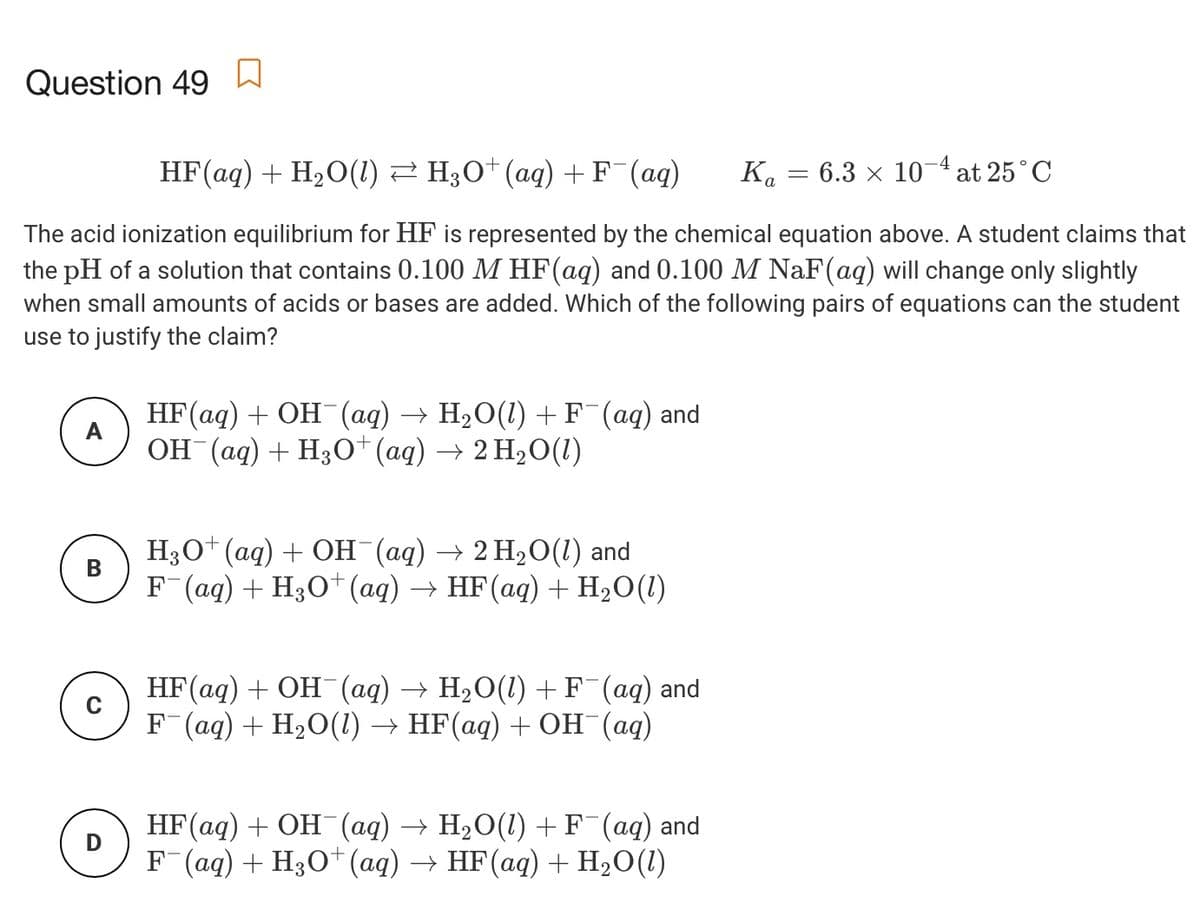 Question 49
-4
HF(aq) + H20(1) 2 H;O* (aq) +F (aq)
Ka = 6.3 x 10 at 25°C
The acid ionization equilibrium for HF is represented by the chemical equation above. A student claims that
the pH of a solution that contains 0.100 M HF(aq) and 0.100 M NaF(aq) will change only slightly
when small amounts of acids or bases are added. Which of the following pairs of equations can the student
use to justify the claim?
HF(aq) + OH (aq) → H2O(1) +F¯(aq) and
A
ОН (ад) + Hзо" (аq) —> 2 Н,0 ()
H3O* (aq) + OH (aq) → 2 H2O(1) and
F (ag) + H30*(ag) → HF(aq) + H2O(1)
В
НF (ад) + ОН (ад)
F (aq) + H20() — HF(aq) + Он (ад)
- H2O(1) + F (aq) and
C
НF (ад) + ОН (аq) —> Н2О(1) + F (аq) and
F (ag) + H3O*(ag) → HF(aq) + H,O(1)
D
