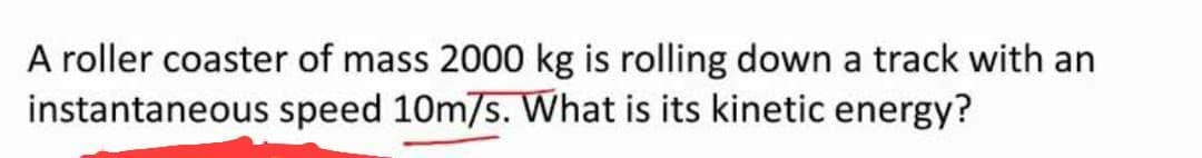 A roller coaster of mass 2000 kg is rolling down a track with an
speed 10m/s. What is its kinetic energy?
instantaneous