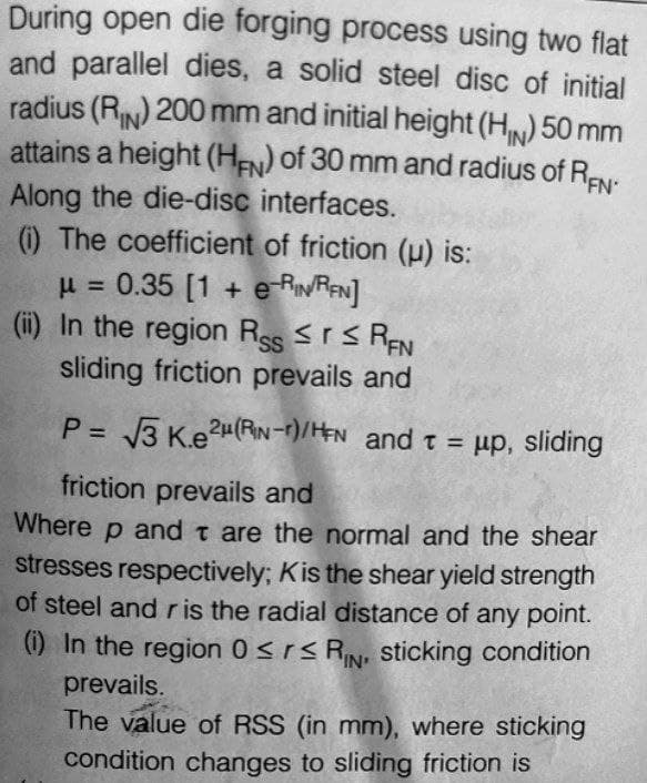 During open die forging process using two flat
and parallel dies, a solid steel disc of initial
radius (RN) 200 mm and initial height (H₁N) 50 mm
attains a height (HFN) of 30 mm and radius of REN
Along the die-disc interfaces.
(i) The coefficient of friction (u) is:
μ = 0.35 [1 + e-RIN/REN]
(ii) In the region Rss ≤r≤ REN
sliding friction prevails and
P = √√3 Ke²μ(RN-r)/HEN and t = μp, sliding
friction prevails and
Where p and t are the normal and the shear
stresses respectively; Kis the shear yield strength
of steel and r is the radial distance of any point.
(i) In the region 0≤r≤RN, sticking condition
prevails.
IN'
The value of RSS (in mm), where sticking
condition changes to sliding friction is