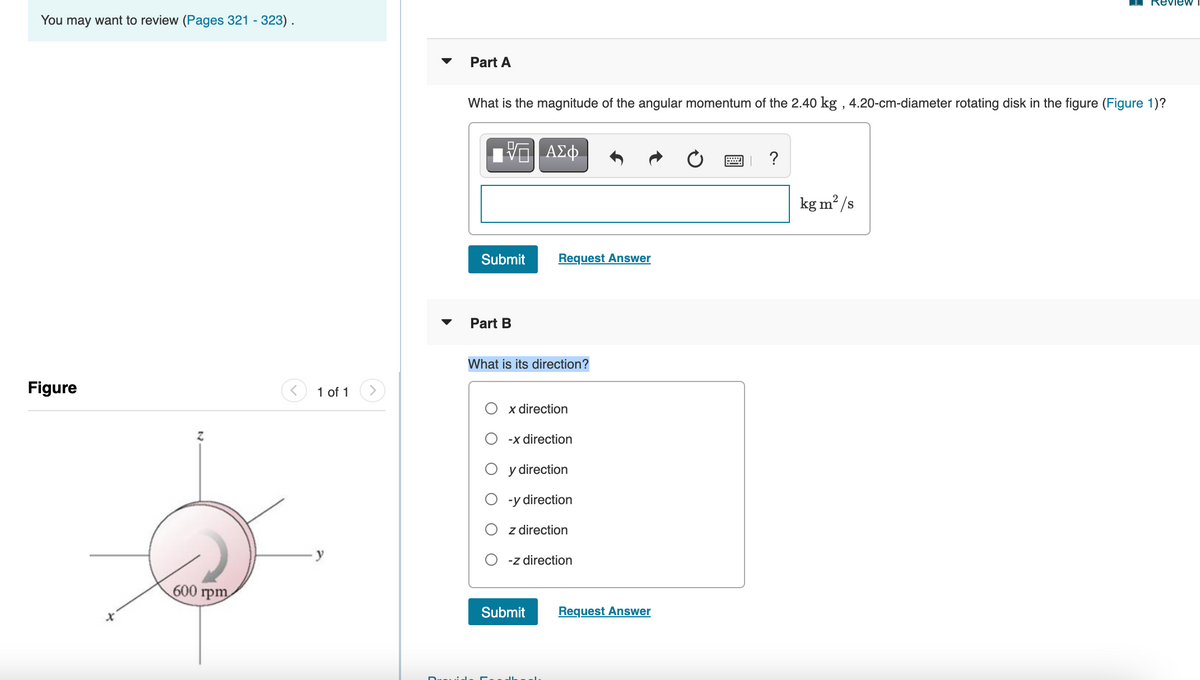 . Review
You may want to review (Pages 321 - 323).
Part A
What is the magnitude of the angular momentum of the 2.40 kg , 4.20-cm-diameter rotating disk in the figure (Figure 1)?
ΑΣφ.
画」 ?
kg m /s
Submit
Request Answer
Part B
What is its direction?
Figure
1 of 1
<>
x direction
-x direction
y direction
-y direction
z drection
-z direction
600 rpm
Submit
Request Answer
Duuid

