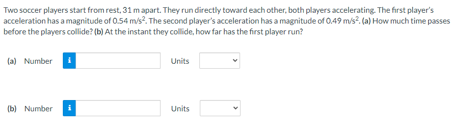 Two soccer players start from rest, 31 m apart. They run directly toward each other, both players accelerating. The first player's
acceleration has a magnitude of 0.54 m/s². The second player's acceleration has a magnitude of 0.49 m/s². (a) How much time passes
before the players collide? (b) At the instant they collide, how far has the first player run?
(a) Number i
(b) Number i
Units
Units