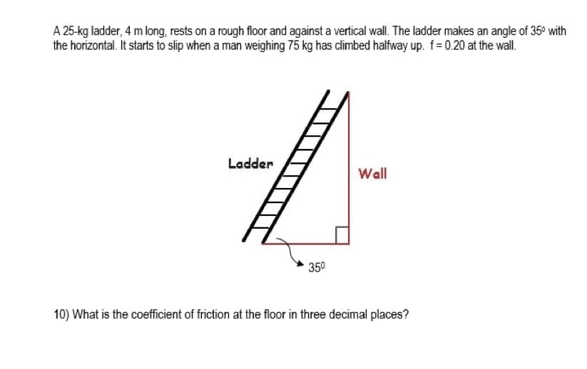 A 25-kg ladder, 4 m long, rests on a rough floor and against a vertical wall. The ladder makes an angle of 35° with
the horizontal. It starts to slip when a man weighing 75 kg has dlimbed halfway up. f= 0.20 at the wall.
Ladder
Wall
350
10) What is the coefficient of friction at the floor in three decimal places?
