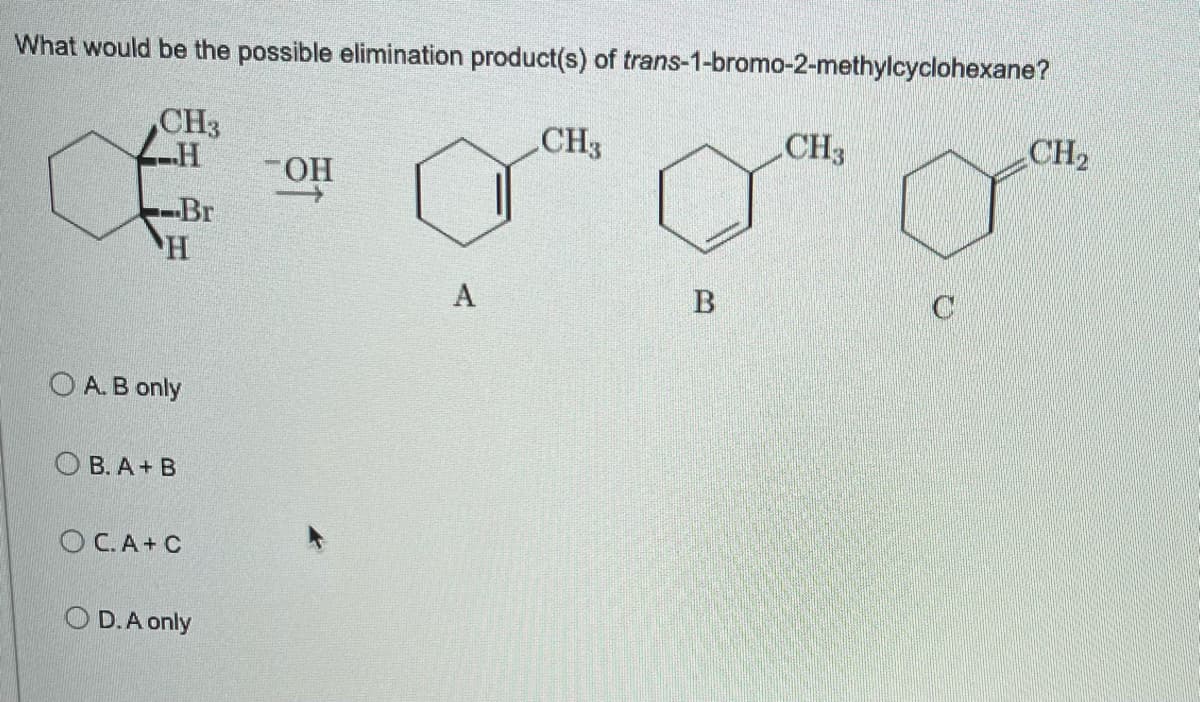 What would be the possible elimination product(s) of trans-1-bromo-2-methylcyclohexane?
CH3
H
CH3
CH3
CH₂
OH
→>>
Br
H
A. B only
OB. A+ B
OC.A+C
OD. A only
A
B
C