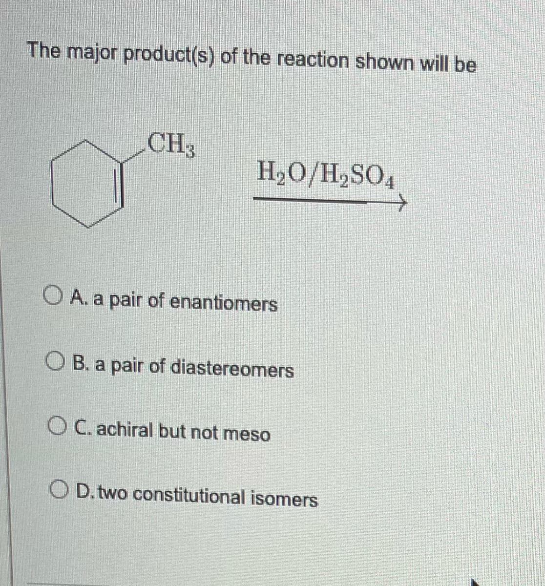The major product(s) of the reaction shown will be
CH3
H₂O/H₂SO4
OA. a pair of enantiomers
B. a pair of diastereomers
OC. achiral but not meso
OD. two constitutional isomers