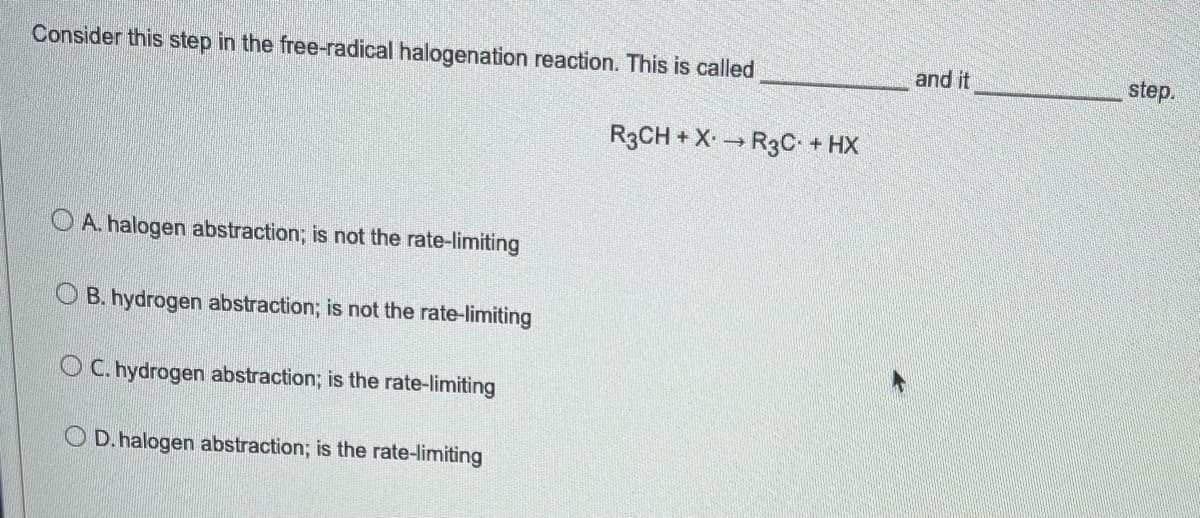 Consider this step in the free-radical halogenation reaction. This is called
OA. halogen abstraction; is not the rate-limiting
OB. hydrogen abstraction; is not the rate-limiting
OC. hydrogen abstraction; is the rate-limiting
OD. halogen abstraction; is the rate-limiting
R3CH + X → R3C. + HX
and it
step.