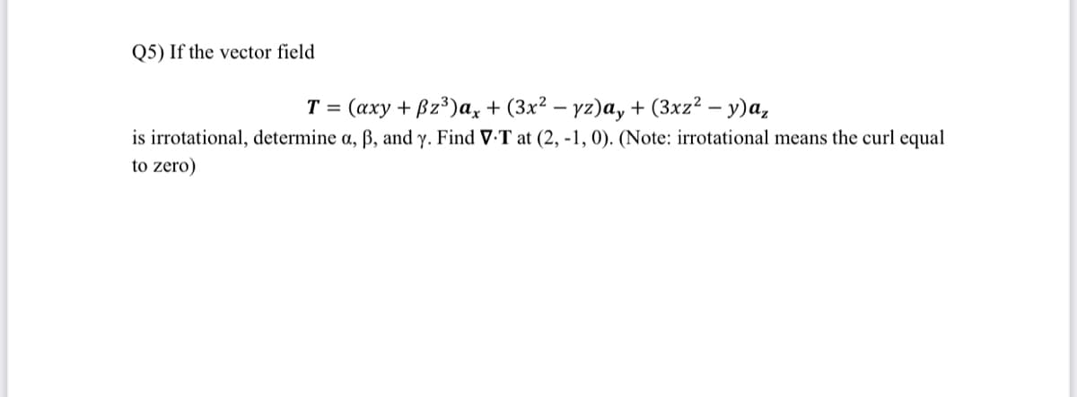 Q5) If the vector field
T = (axy + Bz³)a, + (3x² – yz)a, + (3xz² – y)a,
is irrotational, determine a, ß, and y. Find V-T at (2, -1, 0). (Note: irrotational means the curl equal
to zero)
