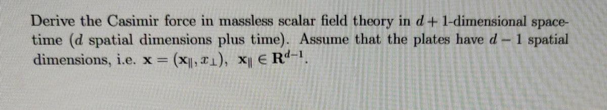 Derive the Casimir force in massless scalar field theory in d+ 1-dimensional space-
time (d spatial dimensions plus time). Assume that the plates have d-1 spatial
dimensions, i.e. x = (x, r1), x E R.
