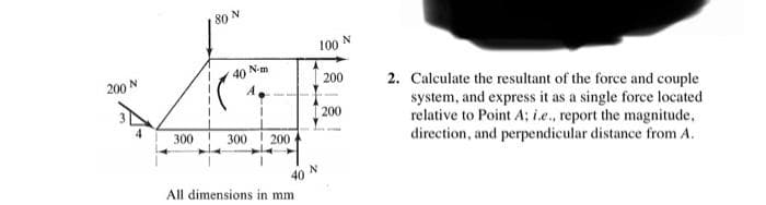 80 N
100 N
N-m
40
200 N
200
2. Calculate the resultant of the force and couple
system, and express it as a single force located
relative to Point A; i.e., report the magnitude,
direction, and perpendicular distance from A.
A
200
300
300
200
40
All dimensions in mm
