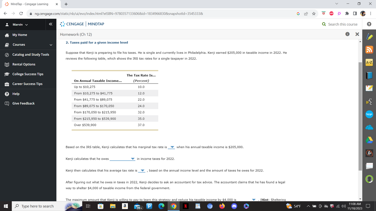 •
LO
>>
de
?
B
MindTap - Cengage Learning X +
Marvin ✓
My Home
Courses
✰ng.cengage.com/static/nb/ui/evo/index.html?elSBN=9780357133606&id=1834966830&snapshotld=3545333&
Catalog and Study Tools
Rental Options
College Success Tips
Career Success Tips
Help
Give Feedback
Type here to search
CENGAGE MINDTAP
Homework (Ch 12)
2. Taxes paid for a given income level
Suppose that Kenji is preparing to file his taxes. He is single and currently lives in Philadelphia. Kenji earned $205,000 in taxable income in 2022. He
reviews the following table, which shows the IRS tax rates for a single taxpayer in 2022.
On Annual Taxable Income...
Up to $10,275
From $10,275 to $41,775
From $41,775 to $89,075
From $89,075 to $170,050
From $170,050 to $215,950
From $215,950 to $539,900
Over $539,900
Kenji calculates that he owes
The Tax Rate Is...
(Percent)
10.0
12.0
22.0
24.0
32.0
Based on the IRS table, Kenji calculates that his marginal tax rate is
35.0
37.0
Kenji then calculates that his average tax rate is
in income taxes for 2022.
H
when his annual taxable income is $205,000.
After figuring out what he owes in taxes in 2022, Kenji decides to ask an accountant for tax advice. The accountant claims that he has found a legal
way to shelter $4,000 of taxable income from the federal government.
based on the annual income level and the amount of taxes he owes for 2022.
The maximum amount that Kenji is willing to pay to learn this strategy and reduce his taxable income by $4,000 is
a
Р
t
99+
(Hint: Sheltering
54°F
I
Q Search this course
X
11:08 AM
11/18/2023
X
⠀
?
A-Z
bongo
A+
O