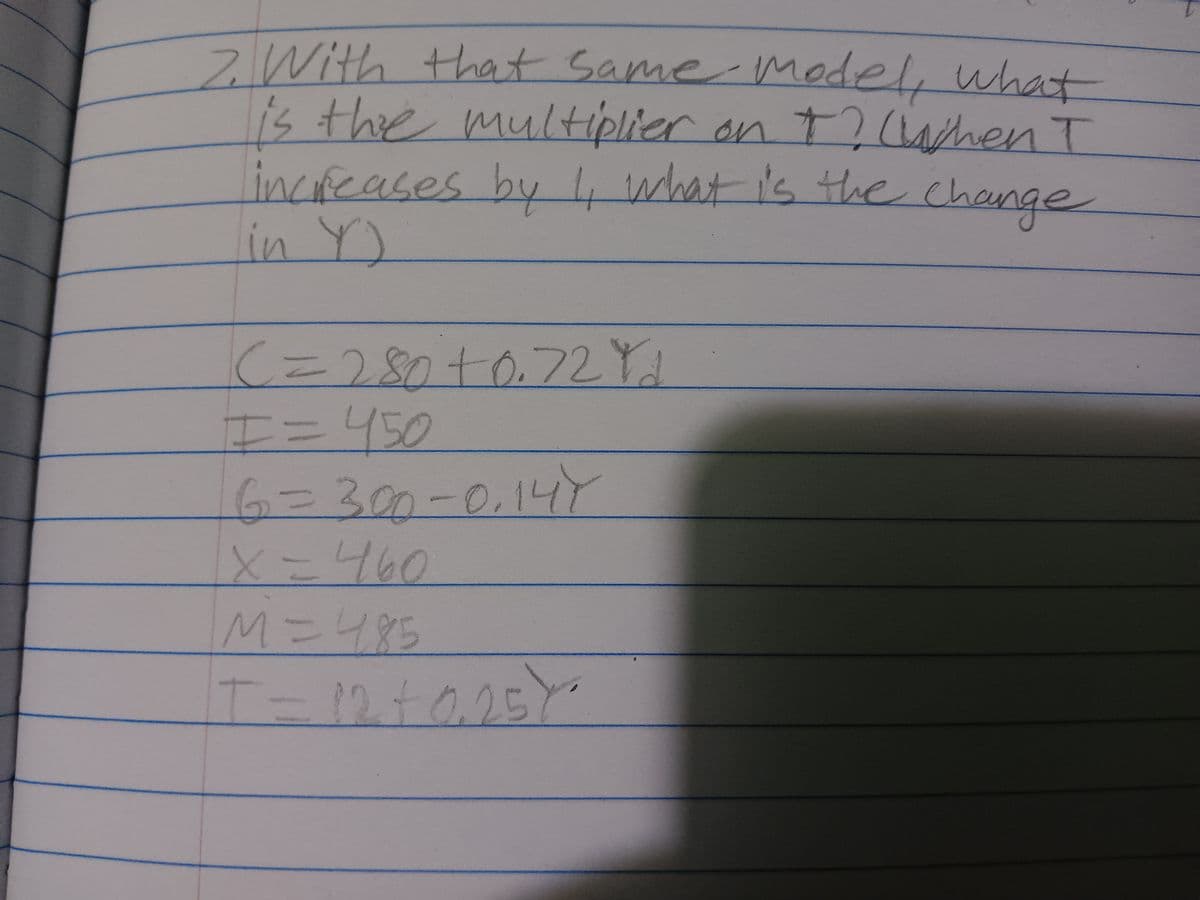 7. With that same model, what
is the multiplier on +? Chen I
T
increases by I, what is the change
in Y)
|(= 280 +0.72 Yd
I= 450
300
X=460
M=485
T = 12 +0,25)