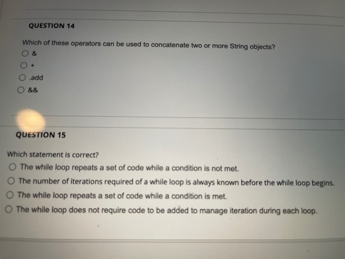QUESTION 14
Which of these operators can be used to concatenate two or more String objects?
&
.add
&&
QUESTION 15
Which statement is correct?
O The while loop repeats a set of code while a condition is not met.
O The number of iterations required of a while loop is always known before the while loop begins.
The while loop repeats a set of code while a condition is met.
O The while loop does not require code to be added to manage iteration during each loop.
