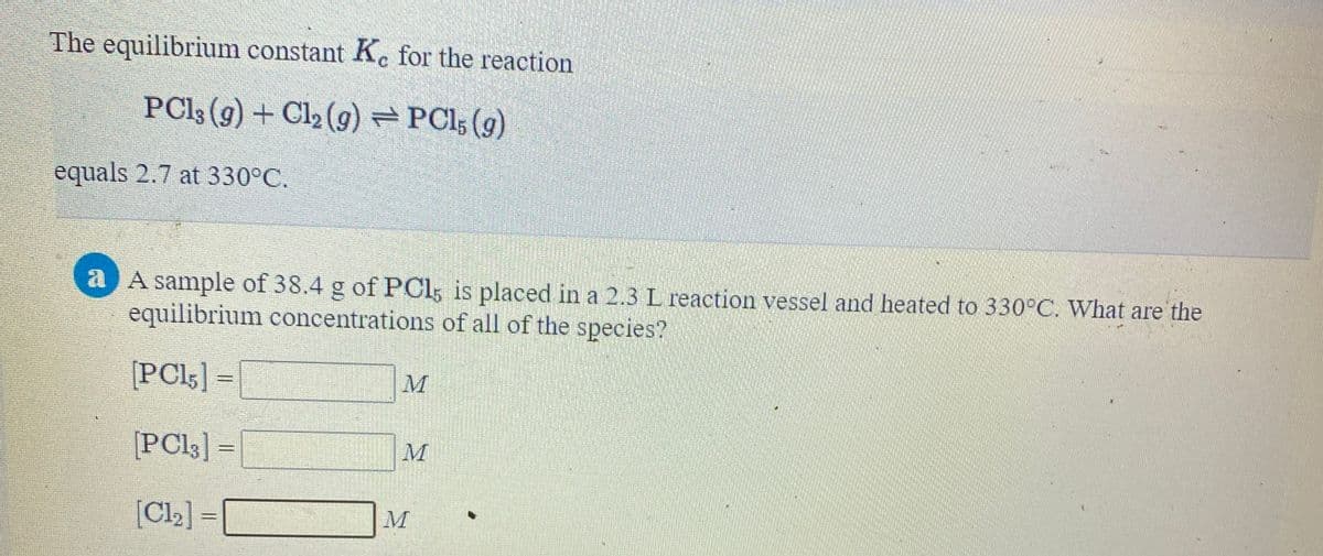 The equilibrium constant Ke for the reaction
PC13 (g) + Cl2 (g) PCI5 (g)
equals 2.7 at 330°C.
a A sample of 38.4 g of PČl; is placed in a 2.3 L reaction vessel and heated to 330°C. What are the
equilibrium concentrations of all of the species?
[PCI5] =
M
[PCI3] = |
[Cl2] =
