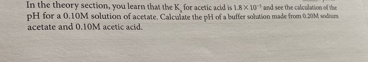 In the theory section, you learn that the K for acetic acid is 1.8 X 10-5 and see the calculation of the
pH for a 0.10M solution of acetate. Calculate the pH of a buffer solution made from 0.20M sodium
acetate and 0.10M acetic acid.
a
