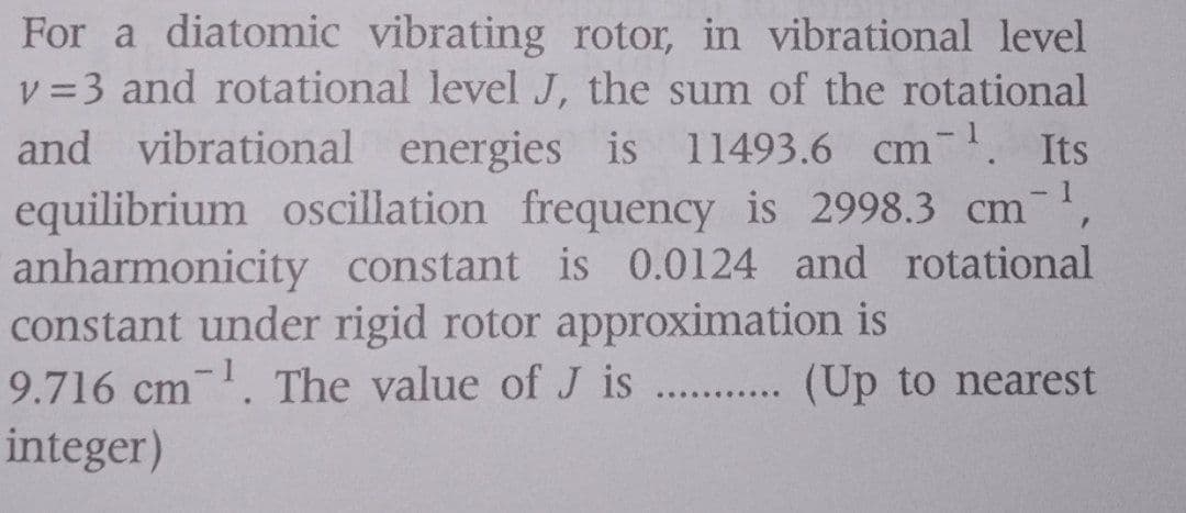 For a diatomic vibrating rotor, in vibrational level
v =3 and rotational level J, the sum of the rotational
and vibrational energies is 11493.6 Cm. Its
equilibrium oscillation frequency is 2998.3 cm,
anharmonicity constant is 0.0124 and rotational
constant under rigid rotor approximation is
9.716 cm. The value of J is . . (Up to nearest
integer)
..... ·.....
