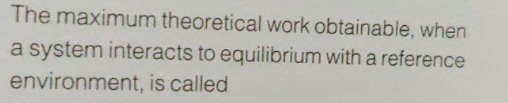 The maximum theoretical work obtainable, when
a system interacts to equilibrium with a reference
environment, is called
