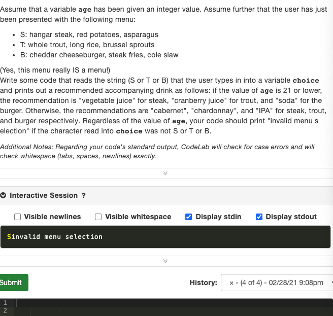 Assume that a variable age has been given an integer value. Assume further that the user has just
been presented with the following menu:
• : hangar steak, red potatoes, asparagus
• T: whole trout, long rice, brussel sprouts
• B: cheddar cheeseburger, steak fries, cole slaw
(Yes, this menu really IS a menu!)
Write some code that reads the string (S or T or B) that the user types in into a variable choice
and prints out a recommended accompanying drink as follows: if the value of age is 21 or lower,
the recommendation is "vegetable juice" for steak, "cranberry juice" for trout, and "soda" for the
burger. Otherwise, the recommendations are "cabernet", "chardonnay", and "IPA" for steak, trout,
and burger respectively. Regardless of the value of age, your code should print "invalid menus
election" if the character read into choice was not S or T or B.
Additional Notes: Regarding your code's standard output, CodeLab will check for case errors and will
check whitespace (tabs, spaces, newlines) exactly.
O Interactive Session ?
Visible newlines
Visible whitespace
V Display stdin
V Display stdout
Sinvalid menu selection
Submit
History:
x - (4 of 4) - 02/28/21 9:08pm
1.
2
