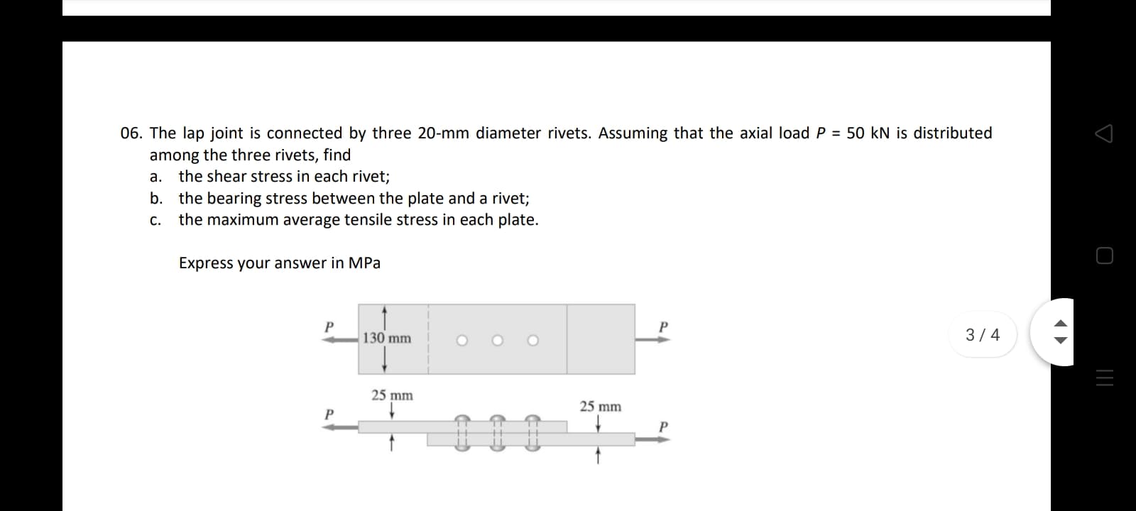 06. The lap joint is connected by three 20-mm diameter rivets. Assuming that the axial load P = 50 kN is distributed
among the three rivets, find
a. the shear stress in each rivet;
b. the bearing stress between the plate and a rivet;
the maximum average tensile stress in each plate.
С.
Express your answer in MPa
130 mm
O O O
3/4
25 mm
25 mm
