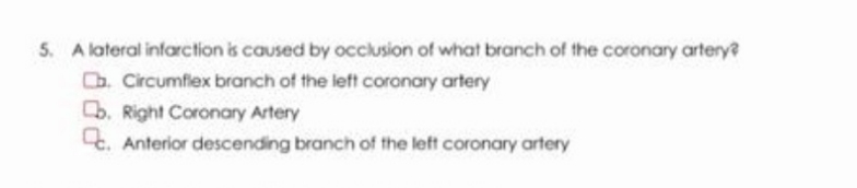 5. A lateral infarction is caused by occlusion of what branch of the coronary artery?
Cb. Circumflex branch of the left coronary artery
b. Right Coronary Artery
Anterior descending branch of the left coronary artery