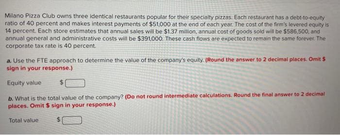 Milano Pizza Club owns three identical restaurants popular for their specialty pizzas. Each restaurant has a debt-to-equity
ratio of 40 percent and makes interest payments of $51,000 at the end of each year. The cost of the firm's levered equity is
14 percent. Each store estimates that annual sales will be $1.37 million, annual cost of goods sold will be $586,500, and
annual general and administrative costs will be $391,000. These cash flows are expected to remain the same forever. The
corporate tax rate is 40 percent.
a. Use the FTE approach to determine the value of the company's equity. (Round the answer to 2 decimal places. Omit $
sign in your response.)
Equity value
b. What is the total value of the company? (Do not round intermediate calculations. Round the final answer to 2 decimal
places. Omit $ sign in your response.)
Total value