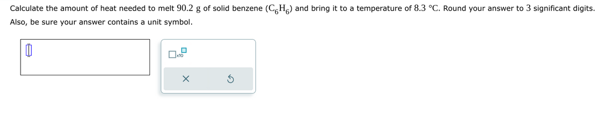 Calculate the amount of heat needed to melt 90.2 g of solid benzene (CH) and bring it to a temperature of 8.3 °C. Round your answer to 3 significant digits.
Also, be sure your answer contains a unit symbol.
0
x10
X