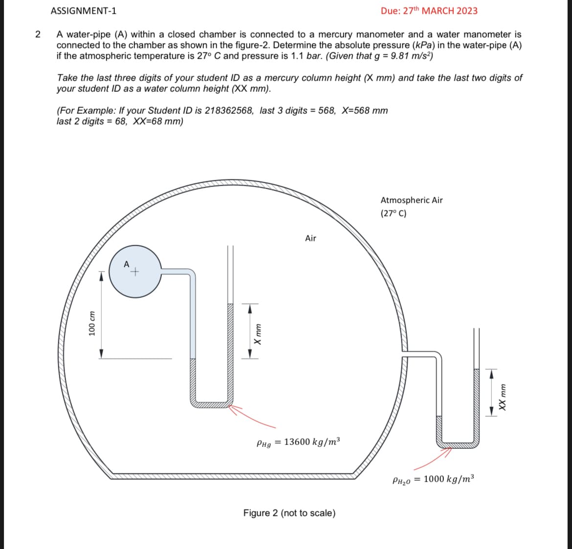 2
ASSIGNMENT-1
A water-pipe (A) within a closed chamber is connected to a mercury manometer and a water manometer is
connected to the chamber as shown in the figure-2. Determine the absolute pressure (kPa) in the water-pipe (A)
if the atmospheric temperature is 27° C and pressure is 1.1 bar. (Given that g = 9.81 m/s²)
Take the last three digits of your student ID as a mercury column height (X mm) and take the last two digits of
your student ID as a water column height (XX mm).
(For Example: If your Student ID is 218362568, last 3 digits = 568, X=568 mm
last 2 digits = 68, XX=68 mm)
100 cm
A
Due: 27th MARCH 2023
Air
PHg = 13600 kg/m³
Figure 2 (not to scale)
Atmospheric Air
(27° C)
PH₂0 = 1000 kg/m³
XX mm