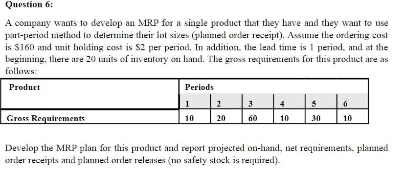 Question 6:
A company wants to develop an MRP for a single product that they have and they want to use
part-period method to determine their lot sizes (planned order receipt). Assume the ordering cost
is $160 and unit holding cost is $2 per period. In addition, the lead time is 1 period, and at the
beginning, there are 20 units of inventory on hand. The gross requirements for this product are as
follows:
Product
Gross Requirements
Periods
1
10
2
20
3
60
4
10
5
30
6
10
Develop the MRP plan for this product and report projected on-hand, net requirements, planned
order receipts and planned order releases (no safety stock is required).