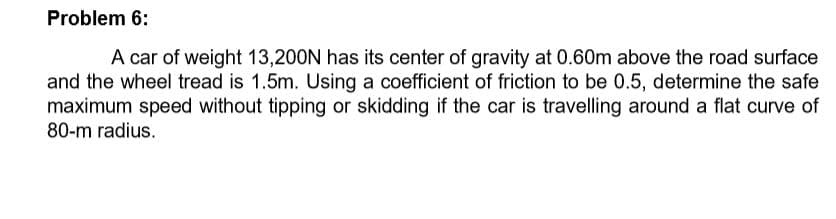 Problem 6:
A car of weight 13,200N has its center of gravity at 0.60m above the road surface
and the wheel tread is 1.5m. Using a coefficient of friction to be 0.5, determine the safe
maximum speed without tipping or skidding if the car is travelling around a flat curve of
80-m radius.
