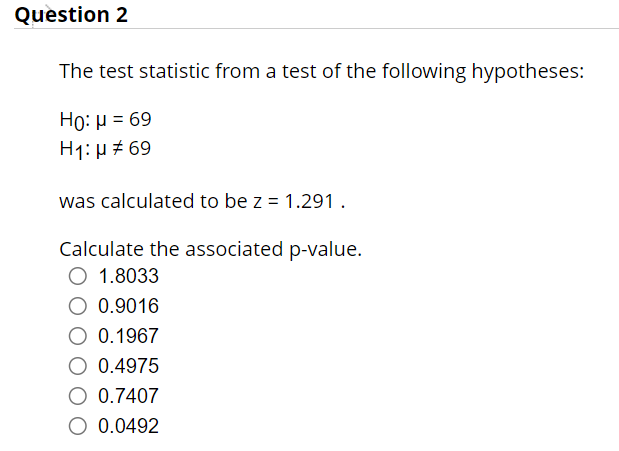 Question 2
The test statistic from a test of the following hypotheses:
Ho: μ = 69
H1: μ # 69
was calculated to be z = 1.291.
Calculate the associated p-value.
O 1.8033
O 0.9016
O 0.1967
0.4975
O 0.7407
0.0492