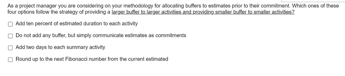 As a project manager you are considering on your methodology for allocating buffers to estimates prior to their commitment. Which ones of these
four options follow the strategy of providing a larger buffer to larger activities and providing smaller buffer to smaller activities?
O Add ten percent of estimated duration to each activity
O Do not add any buffer, but simply communicate estimates as commitments
Add two days to each summary activity
Round up to the next Fibonacci number from the current estimated