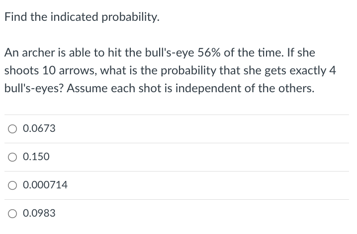 Find the indicated probability.
An archer is able to hit the bull's-eye 56% of the time. If she
shoots 10 arrows, what is the probability that she gets exactly 4
bull's-eyes? Assume each shot is independent of the others.
O 0.0673
O 0.150
O 0.000714
O 0.0983
