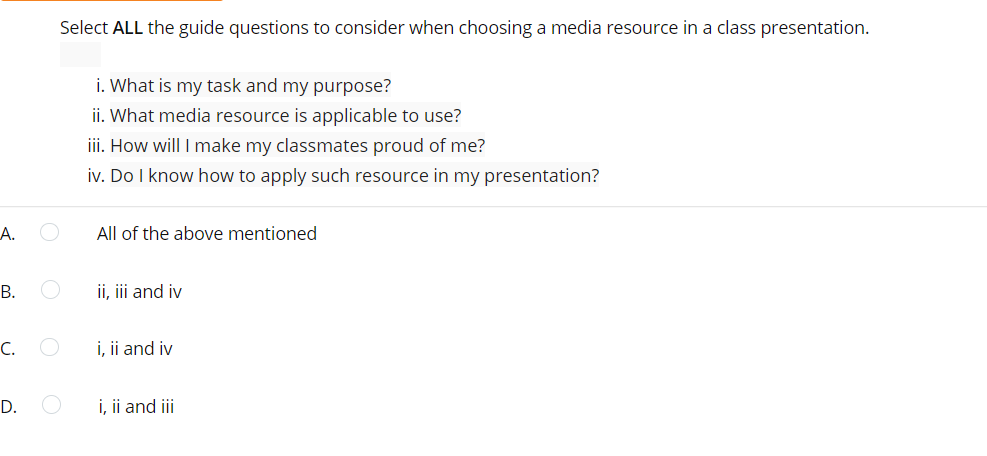 Select ALL the guide questions to consider when choosing a media resource in a class presentation.
i. What is my task and my purpose?
ii. What media resource is applicable to use?
i. How will I make my classmates proud of me?
iv. Do I know how to apply such resource in my presentation?
А.
All of the above mentioned
В.
ii, iii and iv
С.
i, ii and iv
D.
i, ii and iii
