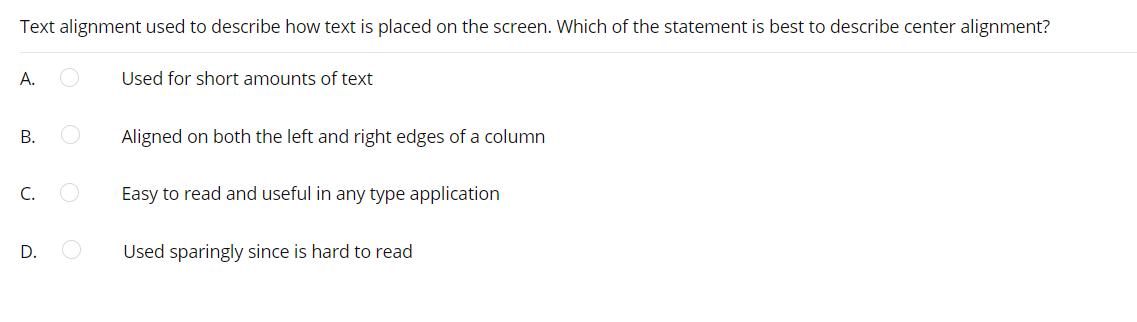 Text alignment used to describe how text is placed on the screen. Which of the statement is best to describe center alignment?
А.
Used for short amounts of text
В.
Aligned on both the left and right edges of a column
C.
Easy to read and useful in any type application
D.
Used sparingly since is hard to read
B.
