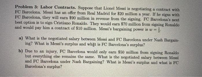 Problem 3: Labor Contracts. Suppose that Lionel Messi is negotiating a contract with
FC Barcelona. Messi has an offer from Real Madrid for $20 million a year. If he signs with
FC Barcelona, they will earn $90 million in revenue from the signing. FC Barcelona's next
best option is to sign Cristiano Ronaldo. They would earn $70 million from signing Ronaldo
and would pay him a contract of $10 million. Messi's bargaining power is w =
a) What is the negotiated salary between Messi and FC Barcelona under Nash Bargain-
ing? What is Messi's surplus and what is FC Barcelona's surplus?
b) Due to an injury, FC Barcelona would only earn $50 million from signing Ronaldo
but everything else remains the same. What is the negotiated salary between Messi
and FC Barcelona under Nash Bargaining? What is Messi's surplus and what is FC
Barcelona's surplus?
