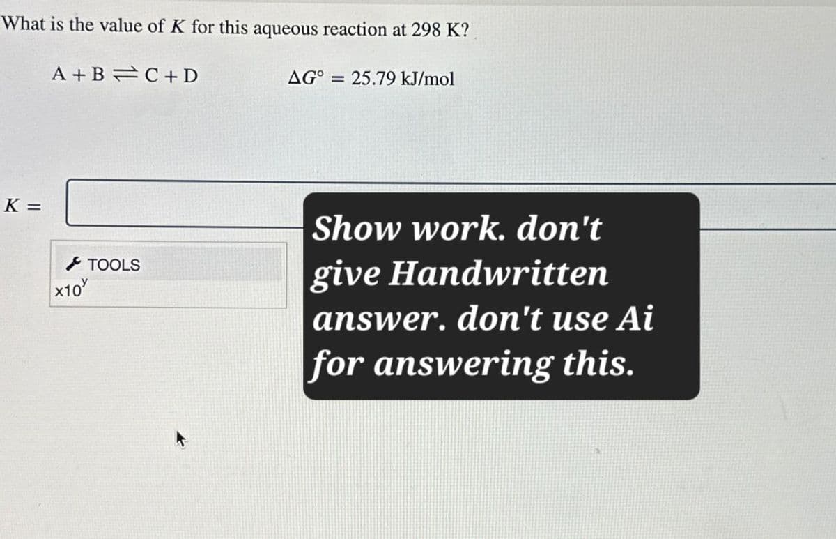 What is the value of K for this aqueous reaction at 298 K?
A+B C+D
=
AG° 25.79 kJ/mol
K =
×10
TOOLS
Show work. don't
give Handwritten
answer. don't use Ai
for answering this.