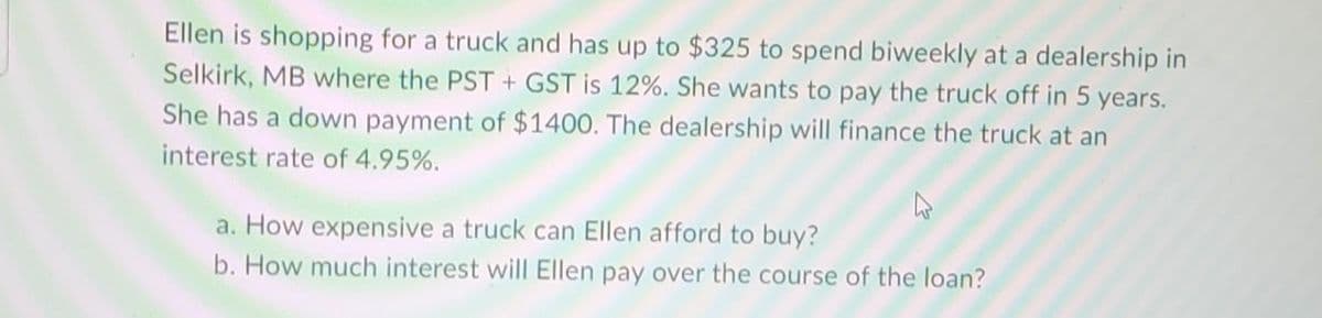 Ellen is shopping for a truck and has up to $325 to spend biweekly at a dealership in
Selkirk, MB where the PST + GST is 12%. She wants to pay the truck off in 5 years.
She has a down payment of $1400. The dealership will finance the truck at an
interest rate of 4.95%.
a. How expensive a truck can Ellen afford to buy?
b. How much interest will Ellen pay over the course of the loan?